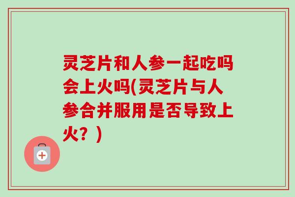 灵芝片和人参一起吃吗会上火吗(灵芝片与人参合并服用是否导致上火？)-第1张图片-卓越灵芝孢子粉