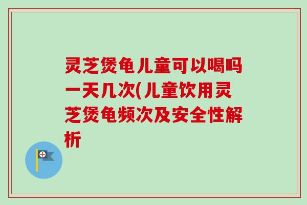 灵芝煲龟儿童可以喝吗一天几次(儿童饮用灵芝煲龟频次及安全性解析-第1张图片-卓越灵芝孢子粉
