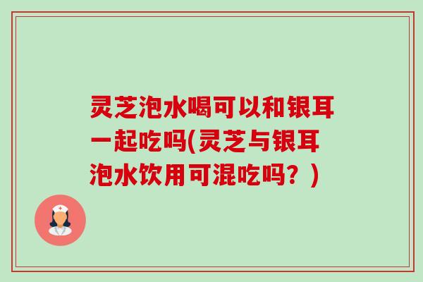 灵芝泡水喝可以和银耳一起吃吗(灵芝与银耳泡水饮用可混吃吗?)-第1张图片-卓越灵芝孢子粉 灵芝泡水喝可以和银耳一起吃吗(灵芝与银耳泡水饮用可混吃吗?)-第1张图片-卓越灵芝孢子粉
