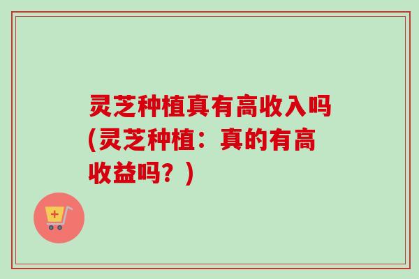 灵芝种植真有高收入吗(灵芝种植：真的有高收益吗？)-第1张图片-卓越灵芝孢子粉