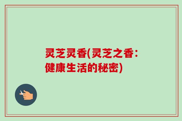灵芝灵香(灵芝之香：健康生活的秘密)-第1张图片-卓越灵芝孢子粉