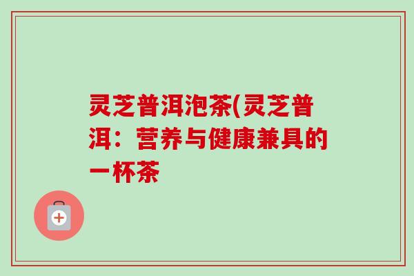灵芝普洱泡茶(灵芝普洱:营养与健康兼具的一杯茶-第1张图片-卓越灵芝孢子粉 灵芝普洱泡茶(灵芝普洱:营养与健康兼具的一杯茶-第1张图片-卓越灵芝孢子粉