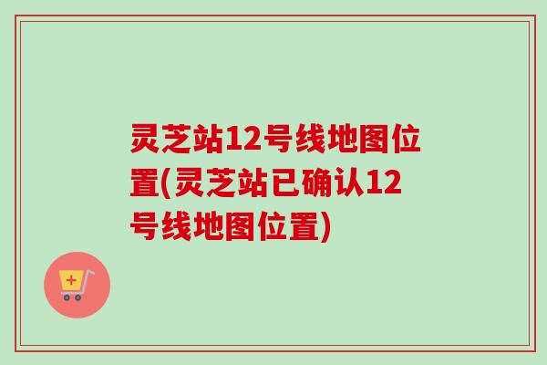 灵芝站12号线地图位置(灵芝站已确认12号线地图位置)-第1张图片-卓越灵芝孢子粉