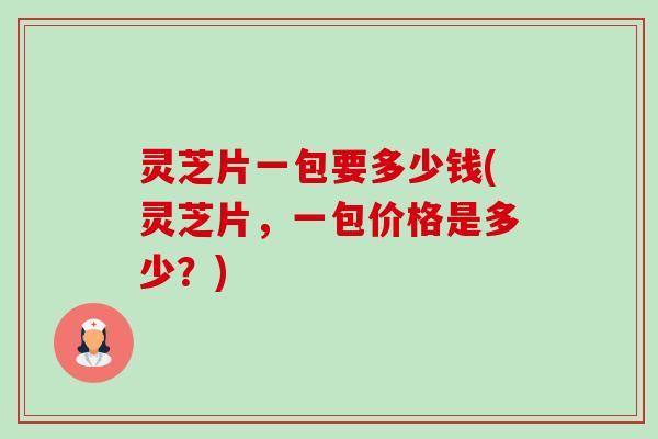 灵芝片一包要多少钱(灵芝片，一包价格是多少？)-第1张图片-卓越灵芝孢子粉