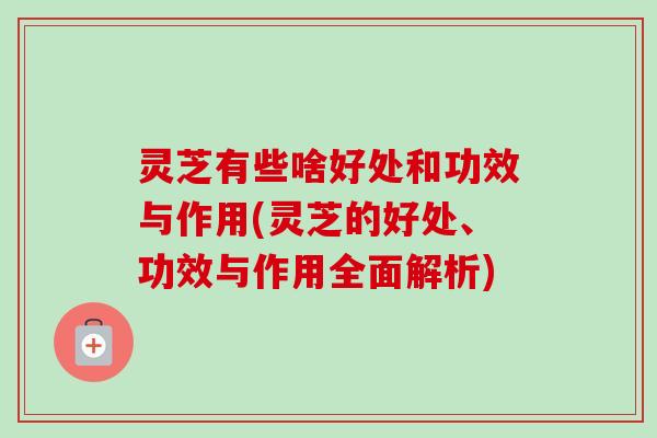 灵芝有些啥好处和功效与作用(灵芝的好处、功效与作用全面解析)-第1张图片-卓越灵芝孢子粉