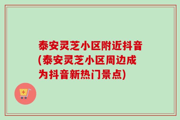 泰安灵芝小区附近抖音(泰安灵芝小区周边成为抖音新热门景点)-第1张图片-卓越灵芝孢子粉