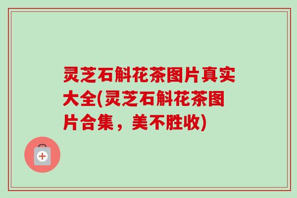 灵芝石斛花茶图片真实大全(灵芝石斛花茶图片合集,美不胜收)-第1张图片-卓越灵芝孢子粉 灵芝石斛花茶图片真实大全(灵芝石斛花茶图片合集,美不胜收)-第1张图片-卓越灵芝孢子粉