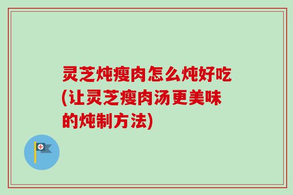 灵芝炖瘦肉怎么炖好吃(让灵芝瘦肉汤更美味的炖制方法)-第1张图片-卓越灵芝孢子粉