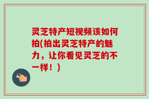 灵芝特产短视频该如何拍(拍出灵芝特产的魅力，让你看见灵芝的不一样！)-第1张图片-卓越灵芝孢子粉