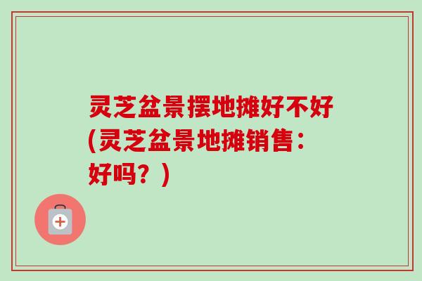 灵芝盆景摆地摊好不好(灵芝盆景地摊销售:好吗?)-第1张图片-卓越灵芝孢子粉 灵芝盆景摆地摊好不好(灵芝盆景地摊销售:好吗?)-第1张图片-卓越灵芝孢子粉