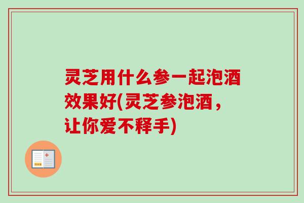灵芝用什么参一起泡酒效果好(灵芝参泡酒,让你爱不释手)-第1张图片-卓越灵芝孢子粉 灵芝用什么参一起泡酒效果好(灵芝参泡酒,让你爱不释手)-第1张图片-卓越灵芝孢子粉