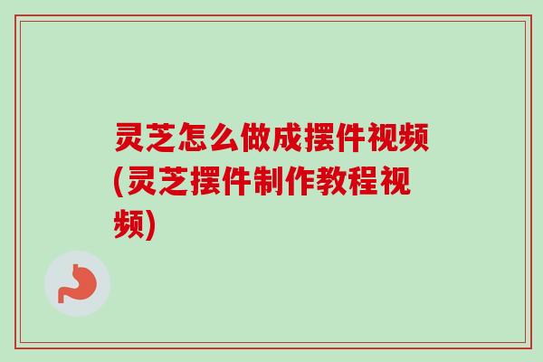灵芝怎么做成摆件视频(灵芝摆件制作教程视频)-第1张图片-卓越灵芝孢子粉