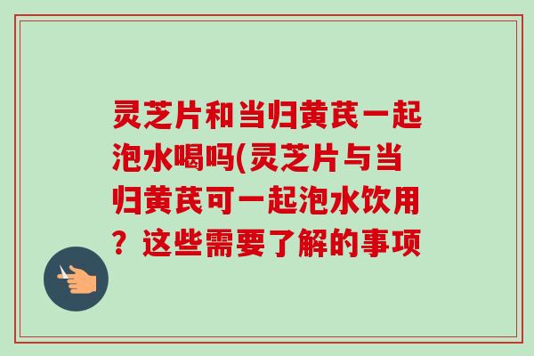 灵芝片和当归黄芪一起泡水喝吗(灵芝片与当归黄芪可一起泡水饮用?这些需要了解的事项-第1张图片-卓越灵芝孢子粉 灵芝片和当归黄芪一起泡水喝吗(灵芝片与当归黄芪可一起泡水饮用?这些需要了解的事项-第1张图片-卓越灵芝孢子粉
