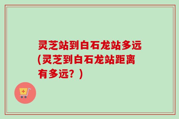 灵芝站到白石龙站多远(灵芝到白石龙站距离有多远？)-第1张图片-卓越灵芝孢子粉