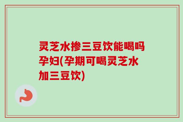 灵芝水掺三豆饮能喝吗孕妇(孕期可喝灵芝水加三豆饮)-第1张图片-卓越灵芝孢子粉 灵芝水掺三豆饮能喝吗孕妇(孕期可喝灵芝水加三豆饮)-第1张图片-卓越灵芝孢子粉