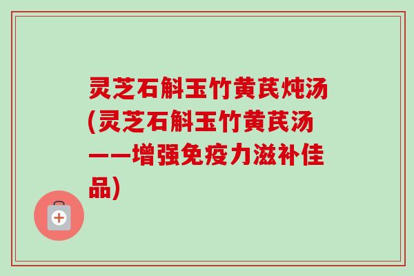 灵芝石斛玉竹黄芪炖汤(灵芝石斛玉竹黄芪汤——增强免疫力滋补佳品)-第1张图片-卓越灵芝孢子粉