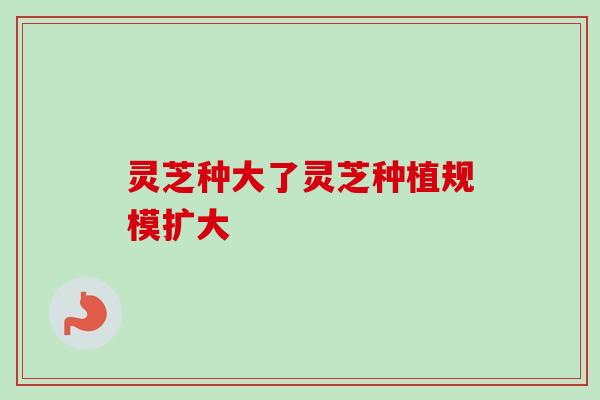 灵芝种大了灵芝种植规模扩大-第1张图片-卓越灵芝孢子粉 灵芝种大了灵芝种植规模扩大-第1张图片-卓越灵芝孢子粉