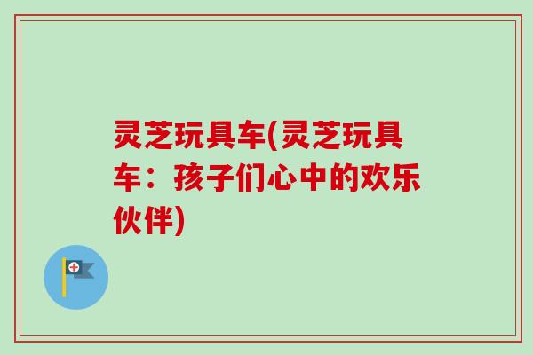 灵芝玩具车(灵芝玩具车：孩子们心中的欢乐伙伴)-第1张图片-卓越灵芝孢子粉