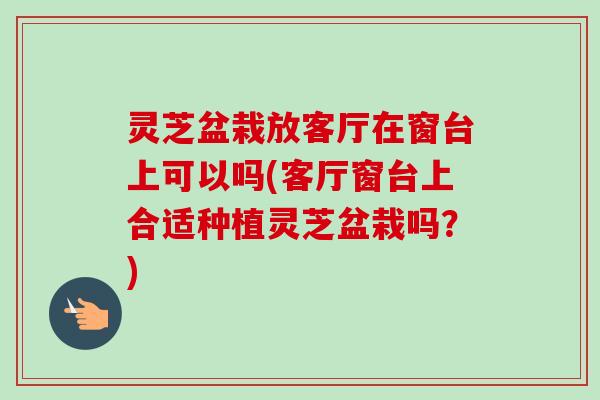 灵芝盆栽放客厅在窗台上可以吗(客厅窗台上合适种植灵芝盆栽吗?)-第1张图片-卓越灵芝孢子粉 灵芝盆栽放客厅在窗台上可以吗(客厅窗台上合适种植灵芝盆栽吗?)-第1张图片-卓越灵芝孢子粉