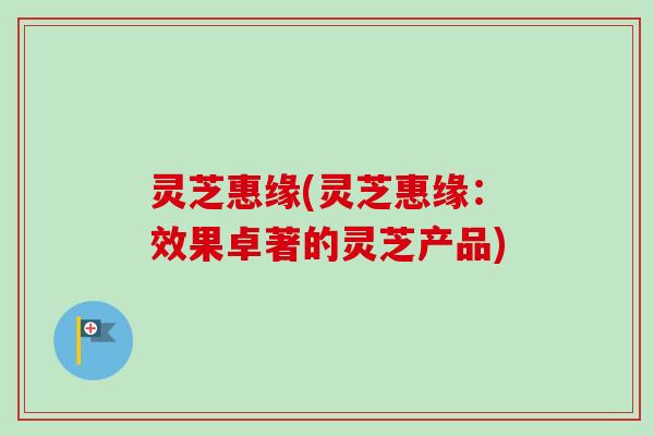 灵芝惠缘(灵芝惠缘:效果卓著的灵芝产品)-第1张图片-卓越灵芝孢子粉 灵芝惠缘(灵芝惠缘:效果卓著的灵芝产品)-第1张图片-卓越灵芝孢子粉