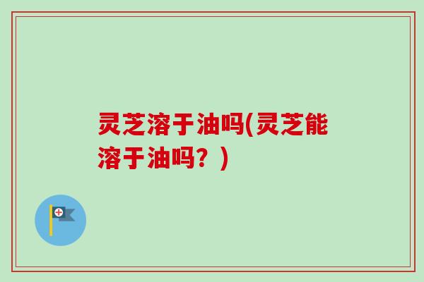 灵芝溶于油吗(灵芝能溶于油吗?)-第1张图片-卓越灵芝孢子粉 灵芝溶于油吗(灵芝能溶于油吗?)-第1张图片-卓越灵芝孢子粉