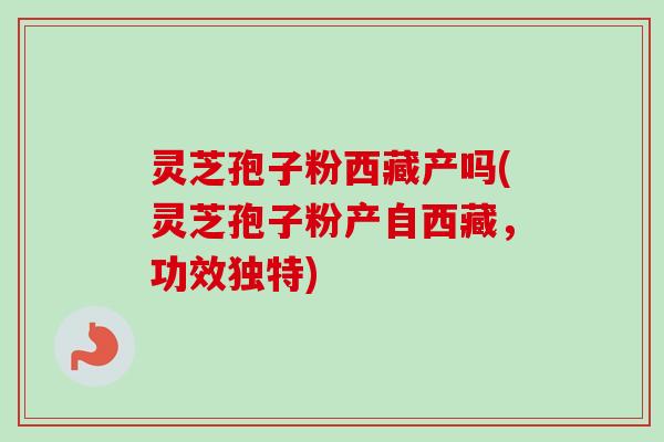 灵芝孢子粉西藏产吗(灵芝孢子粉产自西藏,功效独特)-第1张图片-卓越灵芝孢子粉 灵芝孢子粉西藏产吗(灵芝孢子粉产自西藏,功效独特)-第1张图片-卓越灵芝孢子粉