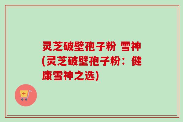 灵芝破壁孢子粉 雪神(灵芝破壁孢子粉:健康雪神之选)-第1张图片-卓越灵芝孢子粉 灵芝破壁孢子粉 雪神(灵芝破壁孢子粉:健康雪神之选)-第1张图片-卓越灵芝孢子粉