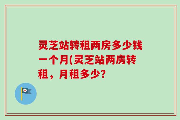 灵芝站转租两房多少钱一个月(灵芝站两房转租,月租多少?-第1张图片-卓越灵芝孢子粉 灵芝站转租两房多少钱一个月(灵芝站两房转租,月租多少?-第1张图片-卓越灵芝孢子粉