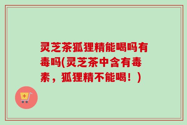 灵芝茶狐狸精能喝吗有毒吗(灵芝茶中含有毒素,狐狸精不能喝!)-第1张图片-卓越灵芝孢子粉 灵芝茶狐狸精能喝吗有毒吗(灵芝茶中含有毒素,狐狸精不能喝!)-第1张图片-卓越灵芝孢子粉