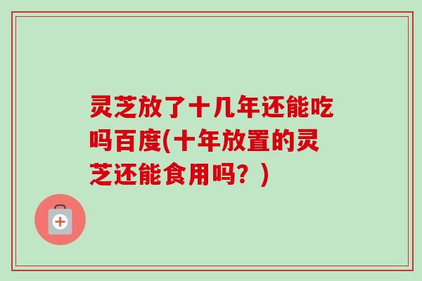 灵芝放了十几年还能吃吗百度(十年放置的灵芝还能食用吗？)-第1张图片-卓越灵芝孢子粉