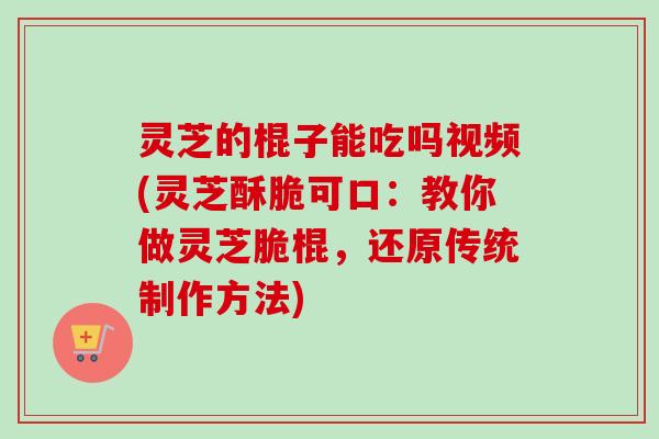 灵芝的棍子能吃吗视频(灵芝酥脆可口:教你做灵芝脆棍,还原传统制作方法)-第1张图片-卓越灵芝孢子粉 灵芝的棍子能吃吗视频(灵芝酥脆可口:教你做灵芝脆棍,还原传统制作方法)-第1张图片-卓越灵芝孢子粉