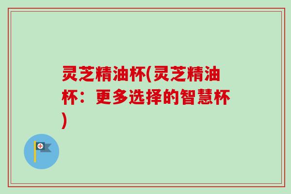 灵芝精油杯(灵芝精油杯:更多选择的智慧杯)-第1张图片-卓越灵芝孢子粉 灵芝精油杯(灵芝精油杯:更多选择的智慧杯)-第1张图片-卓越灵芝孢子粉