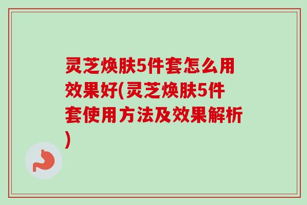 灵芝焕肤5件套怎么用效果好(灵芝焕肤5件套使用方法及效果解析)-第1张图片-卓越灵芝孢子粉 灵芝焕肤5件套怎么用效果好(灵芝焕肤5件套使用方法及效果解析)-第1张图片-卓越灵芝孢子粉