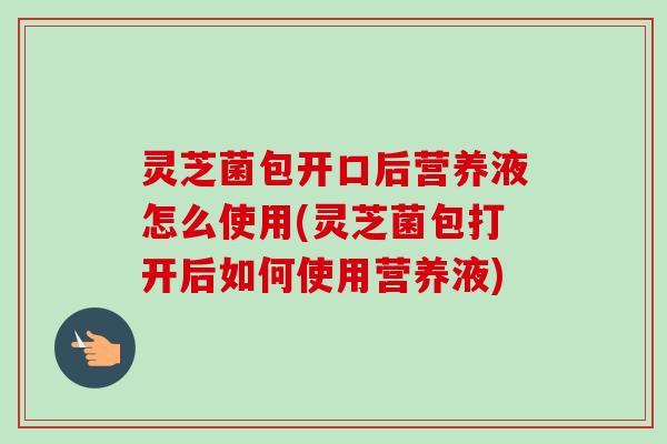 灵芝菌包开口后营养液怎么使用(灵芝菌包打开后如何使用营养液)-第1张图片-卓越灵芝孢子粉 灵芝菌包开口后营养液怎么使用(灵芝菌包打开后如何使用营养液)-第1张图片-卓越灵芝孢子粉