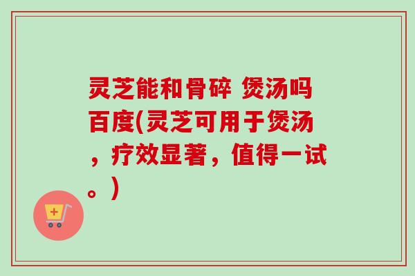 灵芝能和骨碎 煲汤吗百度(灵芝可用于煲汤,疗效显著,值得一试。)-第1张图片-卓越灵芝孢子粉 灵芝能和骨碎 煲汤吗百度(灵芝可用于煲汤,疗效显著,值得一试。)-第1张图片-卓越灵芝孢子粉