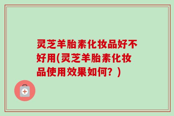 灵芝羊胎素化妆品好不好用(灵芝羊胎素化妆品使用效果如何?)-第1张图片-卓越灵芝孢子粉 灵芝羊胎素化妆品好不好用(灵芝羊胎素化妆品使用效果如何?)-第1张图片-卓越灵芝孢子粉