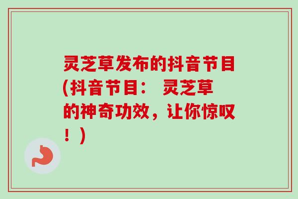 灵芝草发布的抖音节目(抖音节目： 灵芝草的神奇功效，让你惊叹！)-第1张图片-卓越灵芝孢子粉