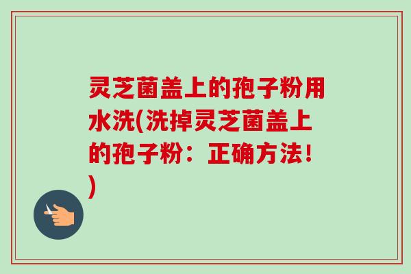 灵芝菌盖上的孢子粉用水洗(洗掉灵芝菌盖上的孢子粉：正确方法！)-第1张图片-卓越灵芝孢子粉