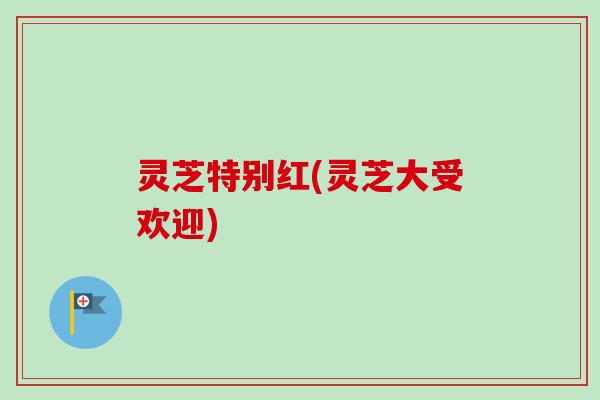 灵芝特别红(灵芝大受欢迎)-第1张图片-卓越灵芝孢子粉