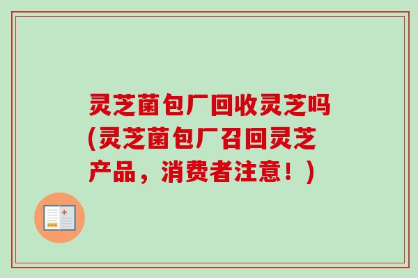 灵芝菌包厂回收灵芝吗(灵芝菌包厂召回灵芝产品,消费者注意!)-第1张图片-卓越灵芝孢子粉 灵芝菌包厂回收灵芝吗(灵芝菌包厂召回灵芝产品,消费者注意!)-第1张图片-卓越灵芝孢子粉