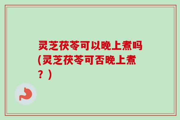 灵芝茯苓可以晚上煮吗(灵芝茯苓可否晚上煮？)-第1张图片-卓越灵芝孢子粉