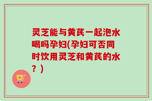灵芝能与黄芪一起泡水喝吗孕妇(孕妇可否同时饮用灵芝和黄芪的水?)-第1张图片-卓越灵芝孢子粉 灵芝能与黄芪一起泡水喝吗孕妇(孕妇可否同时饮用灵芝和黄芪的水?)-第1张图片-卓越灵芝孢子粉