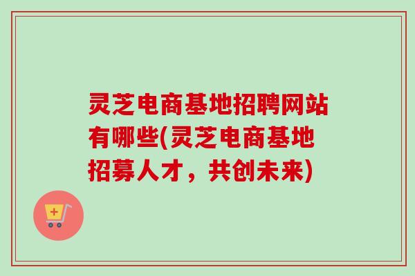 灵芝电商基地招聘网站有哪些(灵芝电商基地招募人才,共创未来)-第1张图片-卓越灵芝孢子粉 灵芝电商基地招聘网站有哪些(灵芝电商基地招募人才,共创未来)-第1张图片-卓越灵芝孢子粉