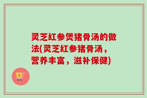 灵芝红参煲猪骨汤的做法(灵芝红参猪骨汤,营养丰富,滋补保健)-第1张图片-卓越灵芝孢子粉 灵芝红参煲猪骨汤的做法(灵芝红参猪骨汤,营养丰富,滋补保健)-第1张图片-卓越灵芝孢子粉