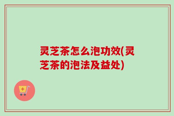 灵芝茶怎么泡功效(灵芝茶的泡法及益处)-第1张图片-卓越灵芝孢子粉