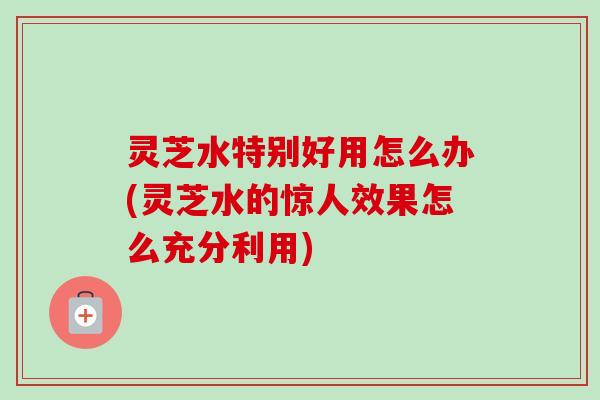 灵芝水特别好用怎么办(灵芝水的惊人效果怎么充分利用)-第1张图片-卓越灵芝孢子粉 灵芝水特别好用怎么办(灵芝水的惊人效果怎么充分利用)-第1张图片-卓越灵芝孢子粉