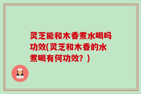 灵芝能和木香煮水喝吗功效(灵芝和木香的水煮喝有何功效?)-第1张图片-卓越灵芝孢子粉 灵芝能和木香煮水喝吗功效(灵芝和木香的水煮喝有何功效?)-第1张图片-卓越灵芝孢子粉