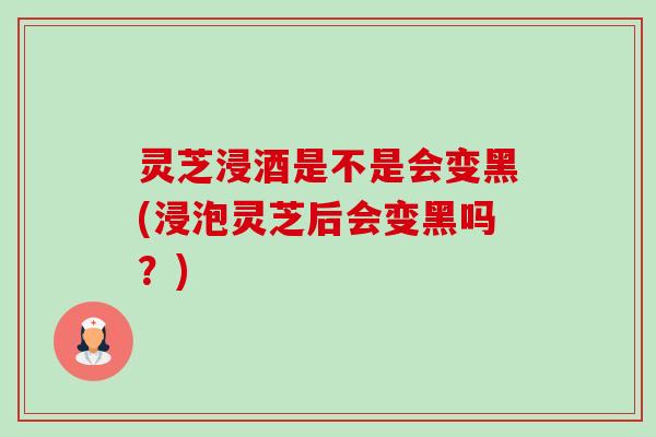 灵芝浸酒是不是会变黑(浸泡灵芝后会变黑吗?)-第1张图片-卓越灵芝孢子粉 灵芝浸酒是不是会变黑(浸泡灵芝后会变黑吗?)-第1张图片-卓越灵芝孢子粉