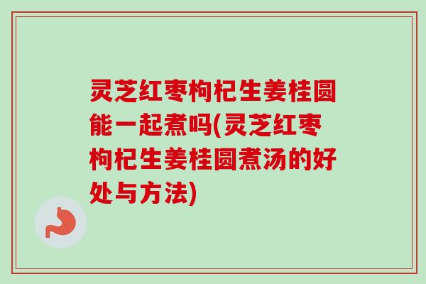 灵芝红枣枸杞生姜桂圆能一起煮吗(灵芝红枣枸杞生姜桂圆煮汤的好处与方法)-第1张图片-卓越灵芝孢子粉