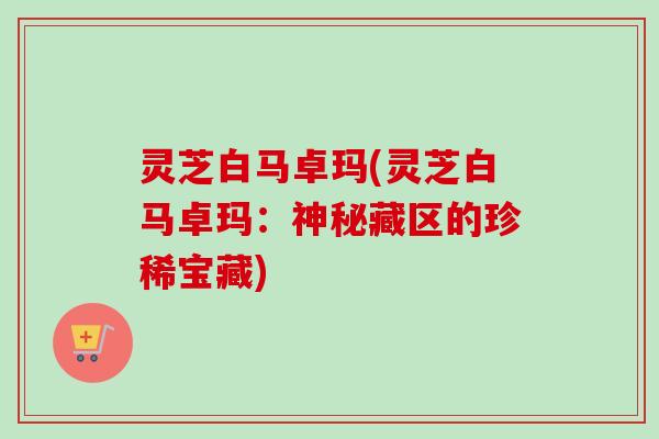 灵芝白马卓玛(灵芝白马卓玛:神秘藏区的珍稀宝藏)-第1张图片-卓越灵芝孢子粉 灵芝白马卓玛(灵芝白马卓玛:神秘藏区的珍稀宝藏)-第1张图片-卓越灵芝孢子粉
